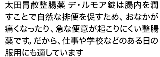太田胃散整腸薬 デ・ルモア錠は腸内を潤すことで自然な排便を促すため、おなかが痛くなったり、急な便意が起こりにくい整腸薬です。だから、仕事や学校などのある日の服用にも適しています