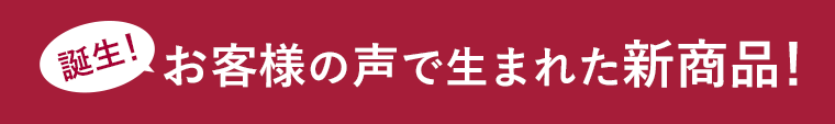 誕生！お客様の声で生まれた新商品！