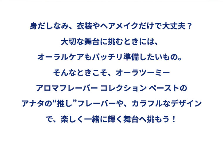 身だしなみ、衣装やヘアメイクだけで大丈夫？大切な舞台に挑むときには、オーラルケアもバッチリ準備したいもの。そんなときこそ、オーラツーミー アロマフレーバー コレクション ペーストのアナタの“推し”フレーバーや、カラフルなデザインで、楽しく一緒に輝く舞台へ挑もう！