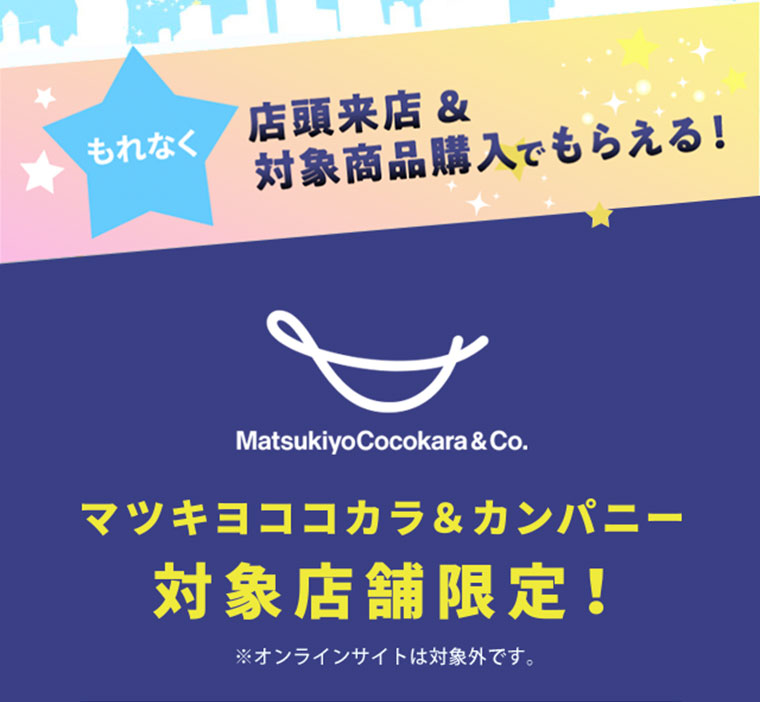 もれなく、店頭来店＆対象商品購入でもらえる！マツキヨココカラ＆カンパニー対象店限定！