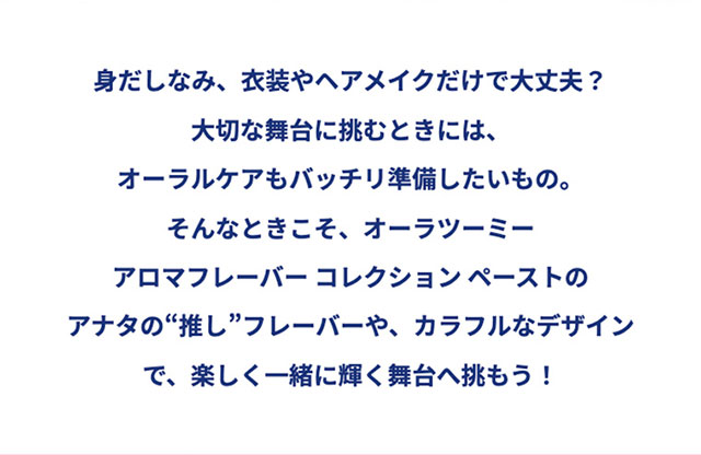 身だしなみ、衣装やヘアメイクだけで大丈夫？大切な舞台に挑むときには、オーラルケアもバッチリ準備したいもの。そんなときこそ、オーラツーミー アロマフレーバー コレクション ペーストのアナタの“推し”フレーバーや、カラフルなデザインで、楽しく一緒に輝く舞台へ挑もう！