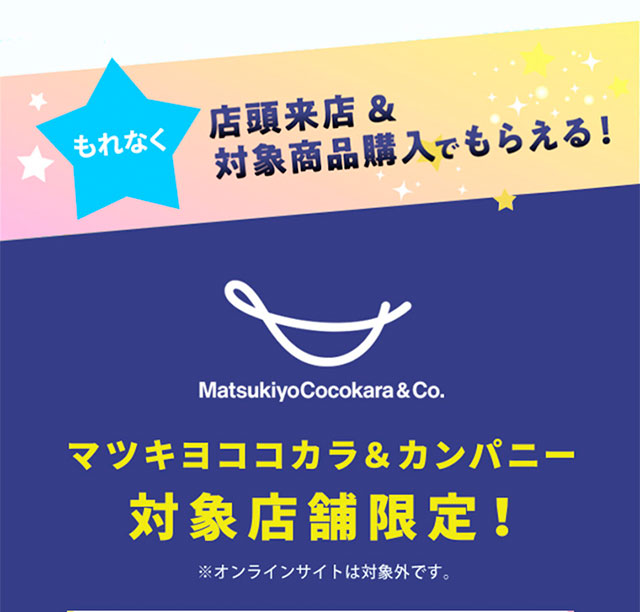 もれなく、店頭来店＆対象商品購入でもらえる！マツキヨココカラ＆カンパニー対象店限定！