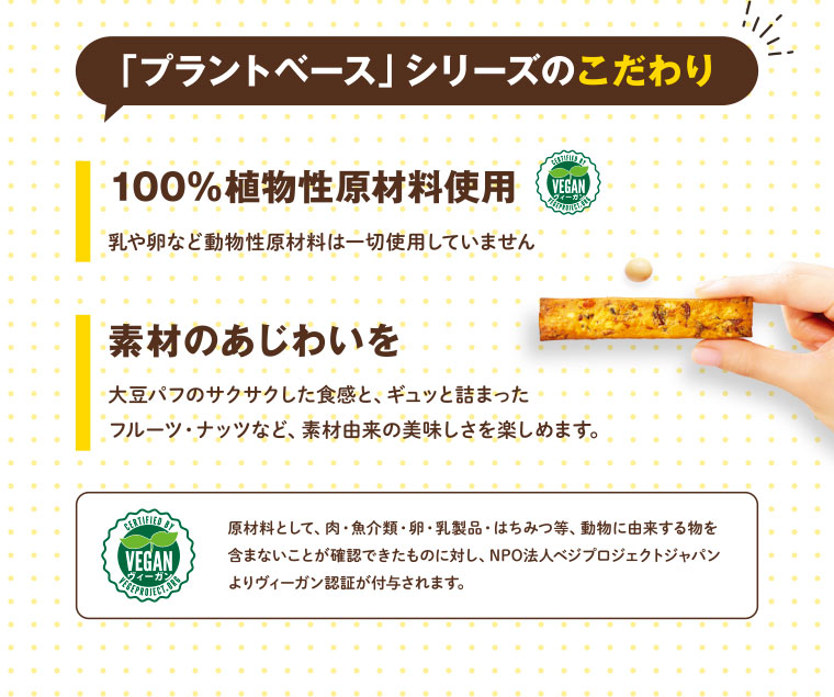 「プラントベース」シリーズのこだわり／100%植物性原材料使用　乳や卵など動物性原材料は一切使用していません／素材のあじわいを 大豆パフのサクサクした食感と、ギュッと詰まったフルーツ・ナッツなど、素材由来の美味しさを楽しめます。／ヴィーガン VEGAN