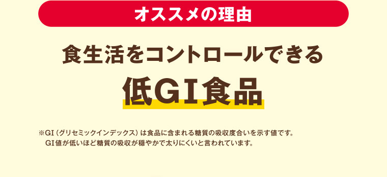 オススメの理由　食生活をコントロールできる低GI食品　※GI（グリセミックインデックス）は食品に含まれる糖質の吸収度合いを示す値です。GI値が低いほど糖質の吸収が穏やかで太りにくいと言われています。