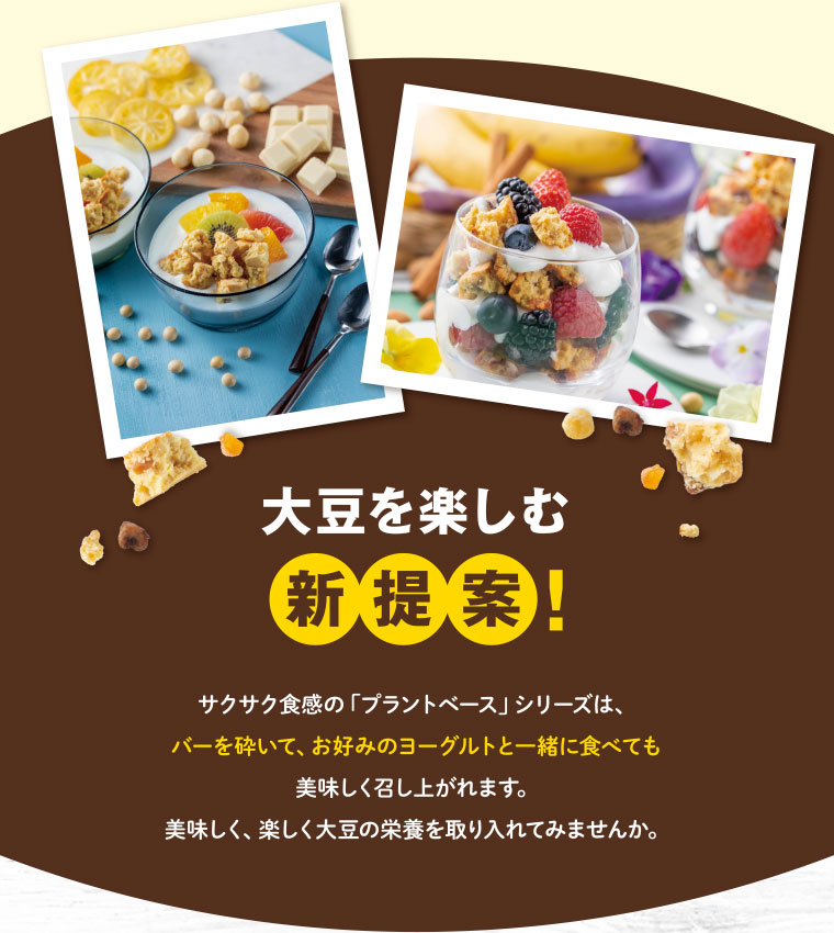 大豆を楽しむ新提案！／サクサク食感の「プラントベース」シリーズは、バーを砕いて、お好みのヨーグルトと一緒に食べても美味しく召し上がれます。美味しく、楽しく大豆の栄養を取り入れてみませんか。