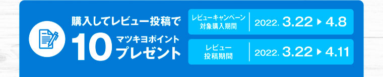 購入してレビュー投稿で10マツキヨポイントプレゼント／レビューキャンペーン対象購入期間 2022.3.22-4.8／レビュー投稿期間 2022.3.22-4.11