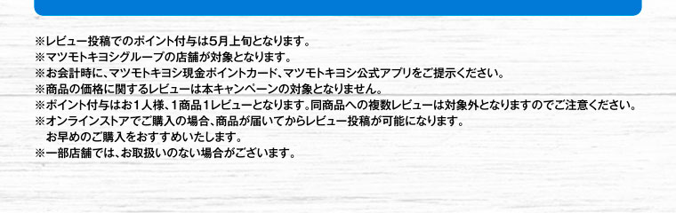 ※レビュー投稿でのポイント付与は5月上旬となります。※マツモトキヨシグループの店舗が対象となります。※お会計時に、マツモトキヨシ現金ポイントカード、マツモトキヨシ公式アプリをご提示ください。※商品の価格に関するレビューは本キャンペーンの対象となりません。※ポイント付与はお1人様、1商品1レビューとなります。同商品への複数レビューは対象外となりますのでご注意ください。※オンラインストアでご購入の場合、商品が届いてからレビュー投稿が可能になります。お早めのご購入をおすすめいたします。※一部店舗では、お取扱いのない場合がございます。