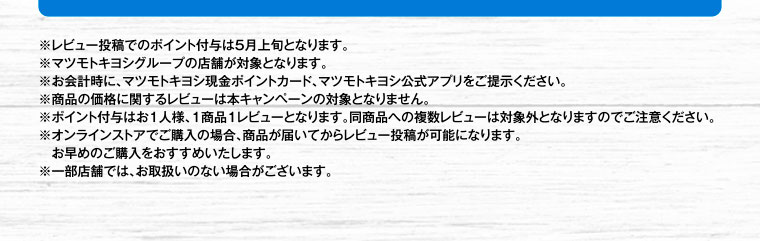 ※レビュー投稿でのポイント付与は5月上旬となります。※マツモトキヨシグループの店舗が対象となります。※お会計時に、マツモトキヨシ現金ポイントカード、マツモトキヨシ公式アプリをご提示ください。※商品の価格に関するレビューは本キャンペーンの対象となりません。※ポイント付与はお1人様、1商品1レビューとなります。同商品への複数レビューは対象外となりますのでご注意ください。※オンラインストアでご購入の場合、商品が届いてからレビュー投稿が可能になります。お早めのご購入をおすすめいたします。※一部店舗では、お取扱いのない場合がございます。
