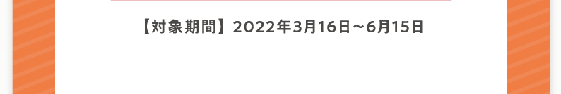 【対象期間】2022年3月16日〜6月15日