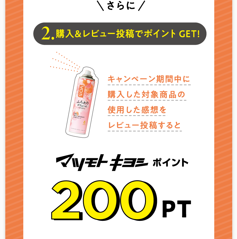 さらに2.購入＆レビュー投稿でポイントGET!キャンペーン期間中に購入した対象商品の使用した感想をレビュー投稿するとマツモトキヨシポイント200PT