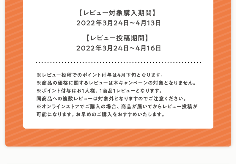 【レビュー対象購入期間】2022年3月24日〜4月13日【レビュー投稿期間】2022年3月24日〜4月16日※レビュー投稿でのポイント付与は4月下旬となります。※商品の価格に関するレビューは本キャンペーンの対象となりません。※ポイント付与はお1人様、1商品1レビューとなります。同商品への複数レビューは対象外となりますのでご注意ください。※オンラインストアでご購入の場合、商品が届いてからレビュー投稿が可能になります。お早めのご購入をおすすめいたします。