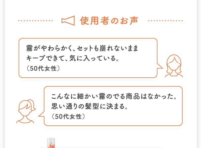 使用者のお声 霧がやわらかく、セットも崩れないままキープできて、気に入っている。（50代女性）こんなに細かい霧のでる商品はなかった。思い通りの髪型に決まる。（50代女性）