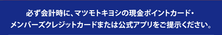 必ず会計時に、マツモトキヨシの現金ポイントカード・メンバーズクレジットカードまたは公式アプリをご提示ください。