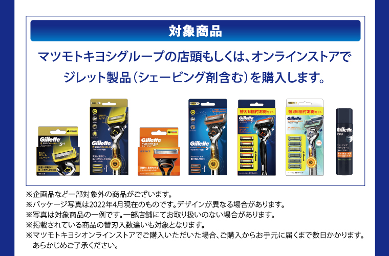 対象商品　マツモトキヨシグループの店頭もしくは、オンラインストアでジレット製品（シェービング剤含む）を購入します。　※企画品など一部対象外の商品がございます。　※パッケージ写真は2022年4月現在のものです。　デザインが異なる場合があります。　※写真は対象商品の一例です。　一部店舗にてお取り扱いのない場合があります。　※掲載されている商品の替刃入数違いも対象となります。　※マツモトキヨシオンラインストアでご購入いただいた場合、ご購入からお手元に届くまで数日かかります。　あらかじめご了承ください。