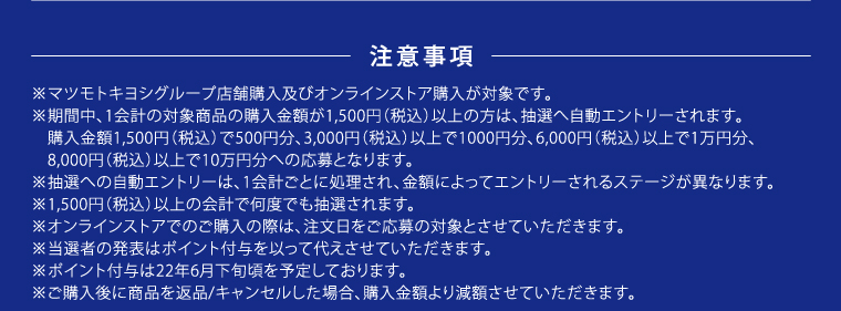 注意事項　※マツモトキヨシグループ店舗購入及びオンラインストア購入が対象です。　※期間中、1会計の対象商品の購入金額が1,500円（税込）以上の方は、抽選へ自動エントリーされます。　購入金額1,500円（税込）で500円分、3,000円（税込）以上で1000円分、6,000円（税込）以上で1万円分、8,000円（税込）以上で10万円分への応募となります。　※抽選への自動エントリーは、1会計ごとに処理され、金額によってエントリーされるステージが異なります。　※1,500円（税込）以上の会計で何度でも抽選されます。※オンラインストアでのご購入の際は、注文日をご応募の対象とさせていただきます。　※当選者の発表はポイント付与を以って代えさせていただきます。　※ポイント付与は22年6月下旬頃を予定しております。　※ご購入後に商品を返品/キャンセルした場合、購入金額より減額させていただきます。