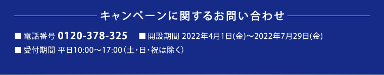 キャンペーンに関するお問い合わせ　■電話番号 0120-378-325　■開設期間 2022年4月1日(金)～2022年7月29日(金) ■受付期間　平日10:00～17:00（土・日・祝は除く）