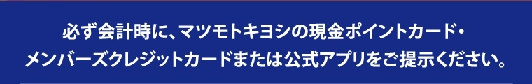 必ず会計時に、マツモトキヨシの現金ポイントカード・ メンバーズクレジットカードまたは公式アプリをご提示ください。