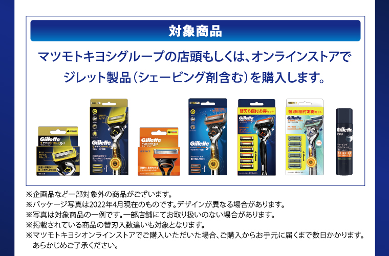 対象商品　マツモトキヨシグループの店頭もしくは、オンラインストアでジレット製品（シェービング剤含む）を購入します。　※企画品など一部対象外の商品がございます。　※パッケージ写真は2022年4月現在のものです。デザインが異なる場合があります。　※写真は対象商品の一例です。一部店舗にてお取り扱いのない場合があります。　※掲載されている商品の替刃入数違いも対象となります　※マツモトキヨシオンラインストアでご購入いただいた場合、ご購入からお手元に届くまで数日かかります。あらかじめご了承ください。