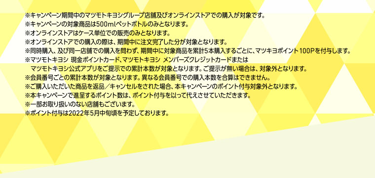 ※キャンペーン期間中のマツモトキヨシグループ店舗及びオンラインストアでの購入が対象です。※キャンペーンの対象商品は500mlペットボトルのみとなります。※オンラインストアはケース単位での販売のみとなります。※オンラインストアでの購入の際は、期間中に注文完了した分が対象となります。※同時購入、及び同一店舗での購入を問わず、期間中に対象商品を累計5本購入するごとに、マツキヨポイント100Pを付与します。※マツモトキヨシ 現金ポイントカード、マツモトキヨシ メンバーズクレジットカードまたはマツモトキヨシ公式アプリをご提示での累計本数が対象となります。ご提示が無い場合は、対象外となります。※会員番号ごとの累計本数が対象となります。異なる会員番号での購入本数を合算はできません。※ご購入いただいた商品を返品／キャンセルをされた場合、本キャンペーンのポイント付与対象外となります。※本キャンペーンで進呈するポイント数は、ポイント付与を以って代えさせていただきます。※一部お取り扱いのない店舗もございます。※ポイント付与は2022年5月中旬頃を予定しております。