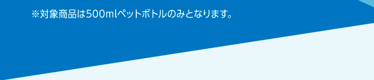 ※対象商品は500mlペットボトルのみとなります。