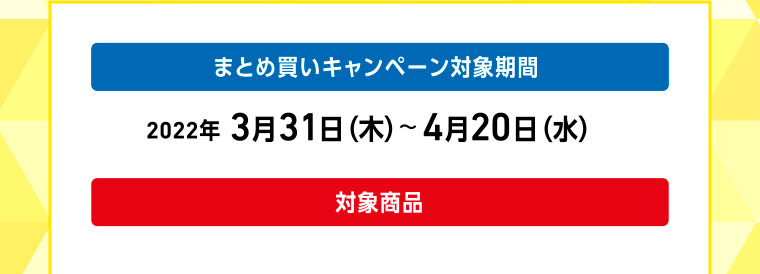 まとめ買いキャンペーン対象期間 2022年 3月31日（木）〜4月20日（水）／対象商品