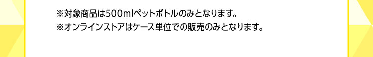 ※対象商品は500mlペットボトルのみとなります。※オンラインストアはケース単位での販売のみとなります。