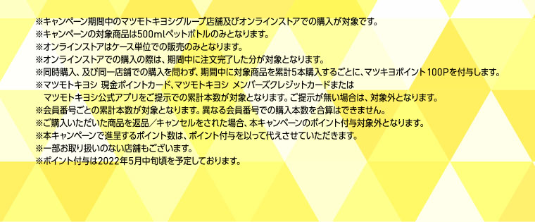※キャンペーン期間中のマツモトキヨシグループ店舗及びオンラインストアでの購入が対象です。※キャンペーンの対象商品は500mlペットボトルのみとなります。※オンラインストアはケース単位での販売のみとなります。※オンラインストアでの購入の際は、期間中に注文完了した分が対象となります。※同時購入、及び同一店舗での購入を問わず、期間中に対象商品を累計5本購入するごとに、マツキヨポイント100Pを付与します。※マツモトキヨシ 現金ポイントカード、マツモトキヨシ メンバーズクレジットカードまたはマツモトキヨシ公式アプリをご提示での累計本数が対象となります。ご提示が無い場合は、対象外となります。※会員番号ごとの累計本数が対象となります。異なる会員番号での購入本数を合算はできません。※ご購入いただいた商品を返品／キャンセルをされた場合、本キャンペーンのポイント付与対象外となります。※本キャンペーンで進呈するポイント数は、ポイント付与を以って代えさせていただきます。※一部お取り扱いのない店舗もございます。※ポイント付与は2022年5月中旬頃を予定しております。