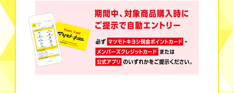 期間中、対象商品購入時にご提示で自動エントリー／必ず マツモトキヨシ現金ポイントカード ・メンバーズクレジットカード または公式アプリ のいずれかをご提示ください。