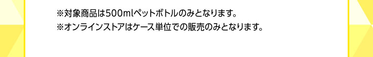※対象商品は500mlペットボトルのみとなります。※オンラインストアはケース単位での販売のみとなります。
