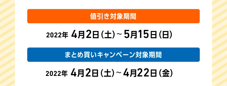 値引き対象期間 2022年 4月2日（土）〜5月15日（日） まとめ買いキャンペーン対象期間 2022年 4月2日（土）〜4月22日（金）