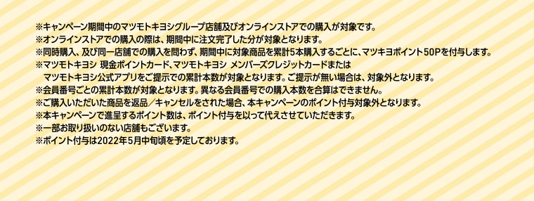 ※キャンペーン期間中のマツモトキヨシグループ店舗及びオンラインストアでの購入が対象です。※オンラインストアでの購入の際は、期間中に注文完了した分が対象となります。※同時購入、及び同一店舗での購入を問わず、期間中に対象商品を累計5本購入するごとに、マツキヨポイント50Pを付与します。※マツモトキヨシ 現金ポイントカード、マツモトキヨシ メンバーズクレジットカードまたはマツモトキヨシ公式アプリをご提示での累計本数が対象となります。ご提示が無い場合は、対象外となります。※会員番号ごとの累計本数が対象となります。異なる会員番号での購入本数を合算はできません。※ご購入いただいた商品を返品 キャンセルをされた場合、本キャンペーンのポイント付与対象外となります。※本キャンペーンで進呈するポイント数は、ポイント付与を以って代えさせていただきます。※一部お取り扱いのない店舗もございます。※ポイント付与は2022年5月中旬頃を予定しております。