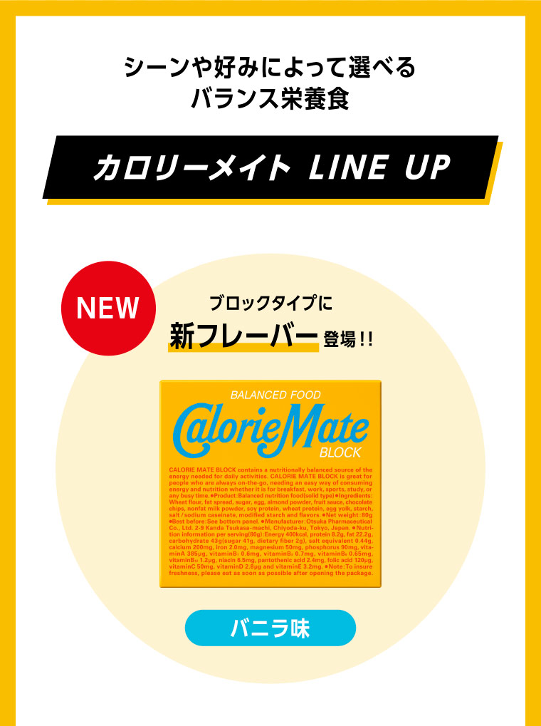 シーンや好みによって選べるバランス栄養食 カロリーメイト LINE UP NEW ブロックタイプに新フレーバー登場！！ バニラ味