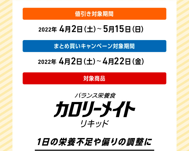 値引き対象期間 2022年 4月2日（土）〜5月15日（日） まとめ買いキャンペーン対象期間 2022年 4月2日（土）〜4月22日（金） 対象商品 バランス栄養食 カロリーメイト リキッド 1日の栄養不足や偏りの調整に