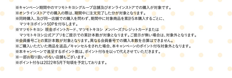 ※キャンペーン期間中のマツモトキヨシグループ店舗及びオンラインストアでの購入が対象です。※オンラインストアでの購入の際は、期間中に注文完了した分が対象となります。※同時購入、及び同一店舗での購入を問わず、期間中に対象商品を累計5本購入するごとに、マツキヨポイント50Pを付与します。※マツモトキヨシ 現金ポイントカード、マツモトキヨシ メンバーズクレジットカードまたはマツモトキヨシ公式アプリをご提示での累計本数が対象となります。ご提示が無い場合は、対象外となります。※会員番号ごとの累計本数が対象となります。異なる会員番号での購入本数を合算はできません。※ご購入いただいた商品を返品／キャンセルをされた場合、本キャンペーンのポイント付与対象外となります。※本キャンペーンで進呈するポイント数は、ポイント付与を以って代えさせていただきます。※一部お取り扱いのない店舗もございます。※ポイント付与は2022年5月下旬頃を予定しております。