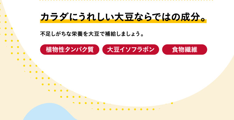 カラダにうれしい大豆ならではの成分。不足しがちな栄養を大豆で補給しましょう。植物性タンパク質・大豆イソフラボン・食物繊維