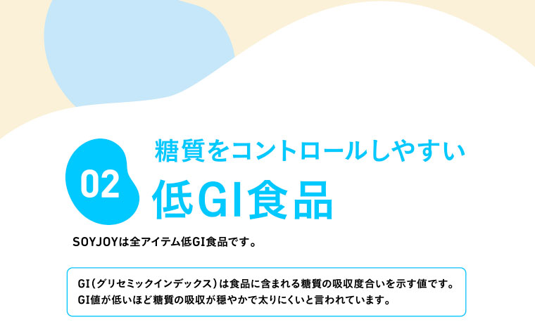 02　糖質をコントロールしやすい低GI食品　SOYJOYは全アイテム低GI食品です。／GI（グリセミックインデックス）は食品に含まれる糖質の吸収度合いを示す値です。GI値が低いほど糖質の吸収が穏やかで太りにくいと言われています。