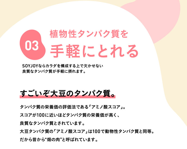 03　植物性タンパク質を手軽にとれる／SOYJOYならカラダを構成する上で欠かせない良質なタンパク質が手軽に摂れます。／すごいぞ大豆のタンパク質。タンパク質の栄養価の評価法である「アミノ酸スコア」。スコアが100に近いほどタンパク質の栄養価が高く、良質なタンパク質とされています。大豆タンパク質の「アミノ酸スコア」は100で動物性タンパク質と同等。だから昔から“畑の肉”と呼ばれています。