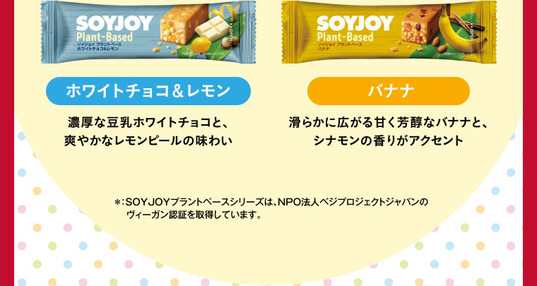 ホワイトチョコ＆レモン・バナナ／＊：SOYJOYプラントベースシリーズは、NPO法人ベジプロジェクトジャパンのヴィーガン認証を取得しています。