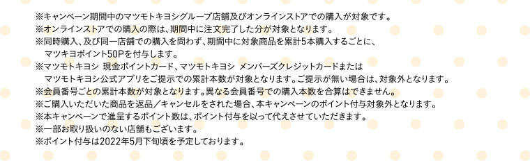 ※キャンペーン期間中のマツモトキヨシグループ店舗及びオンラインストアでの購入が対象です。※オンラインストアでの購入の際は、期間中に注文完了した分が対象となります。※同時購入、及び同一店舗での購入を問わず、期間中に対象商品を累計5本購入するごとに、マツキヨポイント50Pを付与します。※マツモトキヨシ 現金ポイントカード、マツモトキヨシ メンバーズクレジットカードまたはマツモトキヨシ公式アプリをご提示での累計本数が対象となります。ご提示が無い場合は、対象外となります。※会員番号ごとの累計本数が対象となります。異なる会員番号での購入本数を合算はできません。※ご購入いただいた商品を返品／キャンセルをされた場合、本キャンペーンのポイント付与対象外となります。※本キャンペーンで進呈するポイント数は、ポイント付与を以って代えさせていただきます。※一部お取り扱いのない店舗もございます。※ポイント付与は2022年5月下旬頃を予定しております。