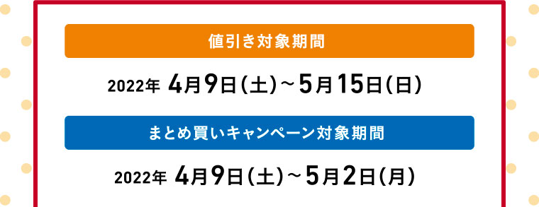 値引き対象期間／2022年 4月9日（土）〜5月15日（日）　まとめ買いキャンペーン対象期間／2022年 4月9日（土）〜5月2日（月）