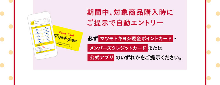 期間中、対象商品購入時にご提示で自動エントリー／必ず マツモトキヨシ現金ポイントカード・メンバーズクレジットカード または公式アプリ のいずれかをご提示ください。