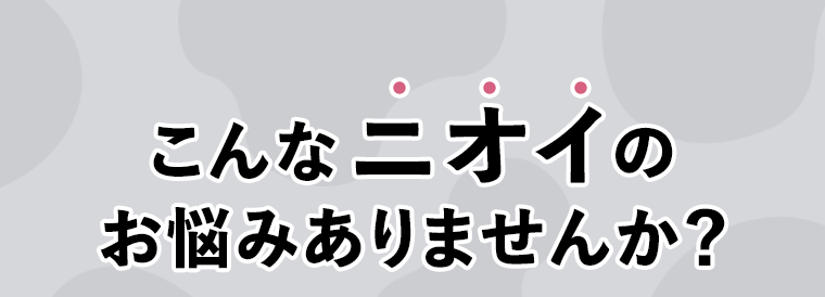 こんなニオイのお悩みありませんか？