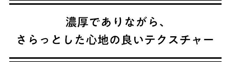 濃厚でありながら、さらっとした心地の良いテクスチャー