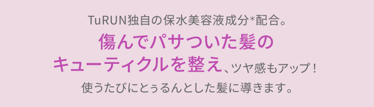 TuRUN独自の保水美容液成分＊配合。傷んでパサついた髪のキューティクルを整え、ツヤ感もアップ！使うたびにとぅるんとした髪に導きます。
