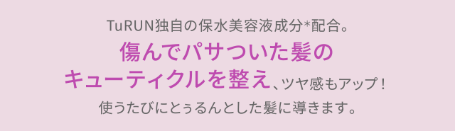 TuRUN独自の保水美容液成分＊配合。傷んでパサついた髪のキューティクルを整え、ツヤ感もアップ！使うたびにとぅるんとした髪に導きます。