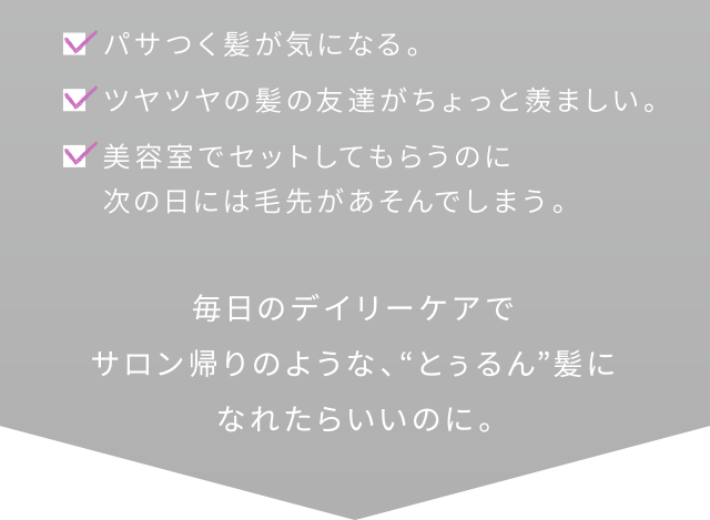 毎日のデイリーケアでサロン帰りのような、「とぅるん」髪になれたらいいのに。
