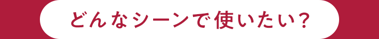 どんなシーンで使いたい？