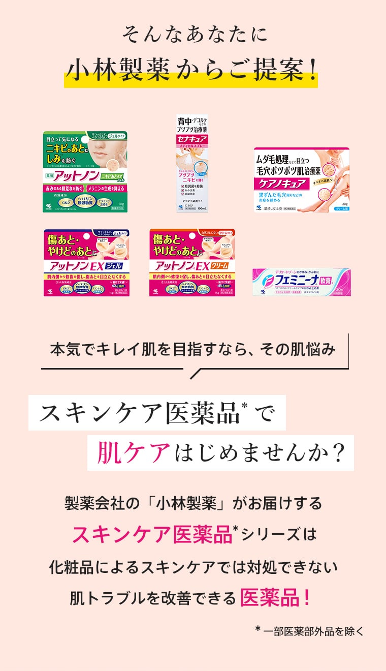 そんなあなたに小林製薬からご提案！本気でキレイ肌を目指すなら、その肌悩み「スキンケア医薬品」で肌ケアはじめませんか？製薬会社の「小林製薬」がお届けするスキンケア医薬品シリーズは化粧品によるスキンケアでは対処できない肌トラブルを改善できる医薬品！ ※一部医薬部外品を除く
