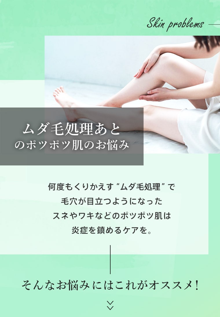 ムダ毛処理あとのポツポツ肌のお悩み　何度もくりかえす“ムダ毛処理”で毛穴が目立つようになったスネやワキなどのポツポツ肌は炎症を鎮めるケアを。そんなお悩みにはこれがオススメ！