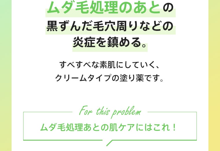 ムダ毛処理のあとの黒ずんだ毛穴周りなどの炎症を鎮める。すべすべな素肌にしていく、クリームタイプの塗り薬です。ムダ毛処理あとの肌ケアにはこれ！